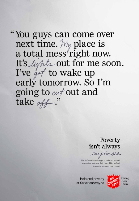 Salvation Army Canada spring 2016 campaign ad, "adult's message". “You guys can come over next time. My place is a total mess right now. It’s lights out for me soon. I’ve got to wake up early tomorrow. So I’m going to cut out and take off.” Hidden message: “My lights got cut off.” Poverty isn't always easy to see. 1 in 10 Canadians struggle to make ends meet, even with a roof over their head. Help us feed, clothe and empower those in need. Help end poverty at Salvation Army dot c a.